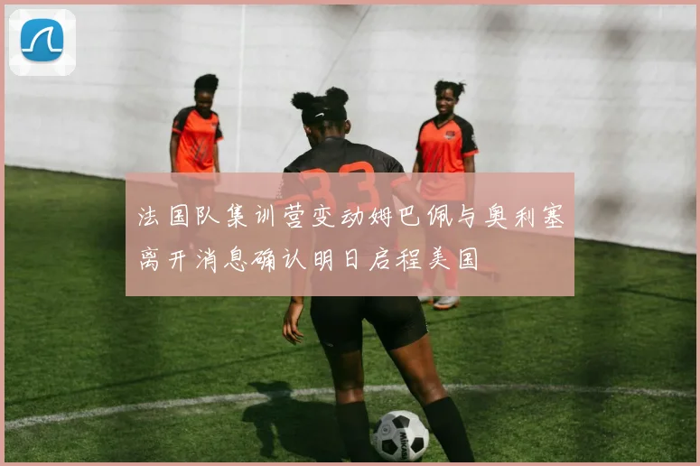 法国队集训营变动姆巴佩与奥利塞离开消息确认明日启程美国