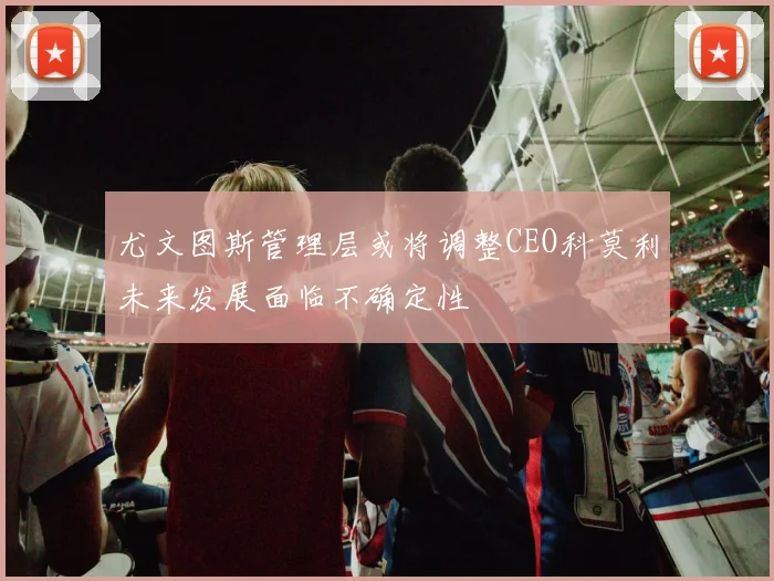 尤文图斯管理层或将调整CEO科莫利未来发展面临不确定性