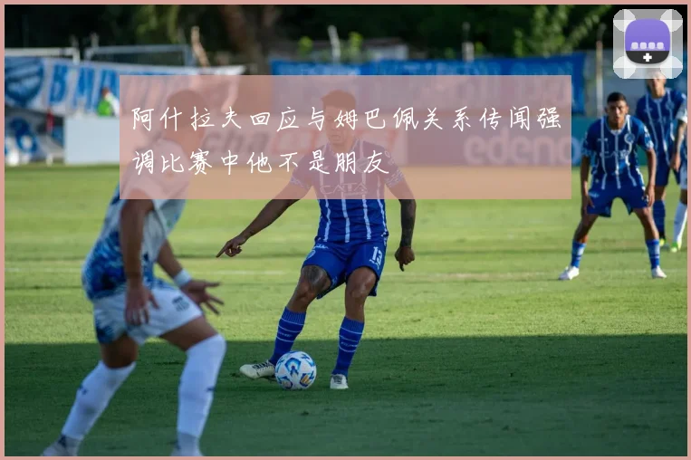 阿什拉夫回应与姆巴佩关系传闻强调比赛中他不是朋友