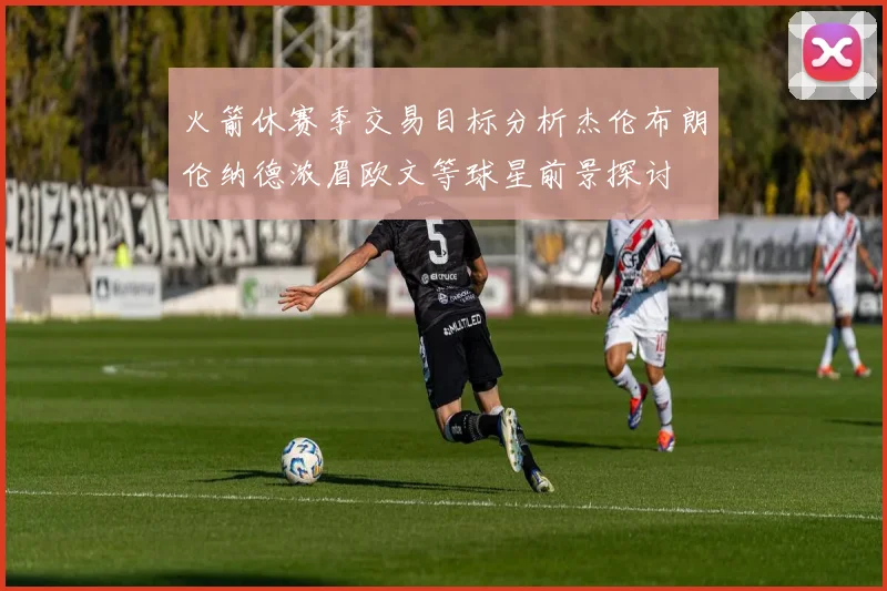 火箭休赛季交易目标分析杰伦布朗伦纳德浓眉欧文等球星前景探讨