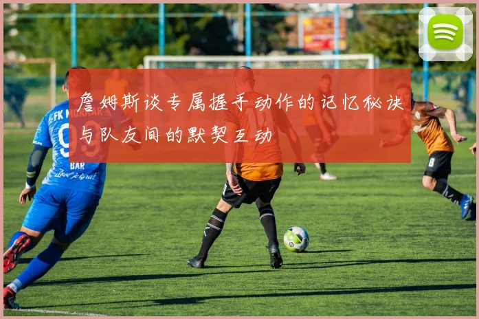 詹姆斯谈专属握手动作的记忆秘诀与队友间的默契互动