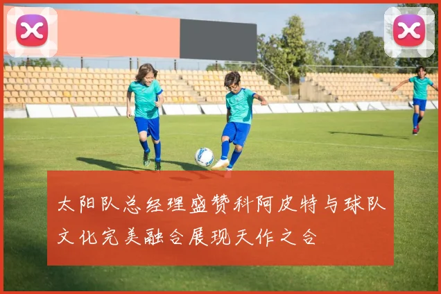 太阳队总经理盛赞科阿皮特与球队文化完美融合展现天作之合