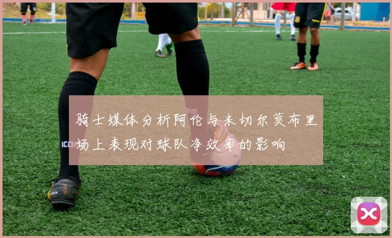 骑士媒体分析阿伦与米切尔莫布里场上表现对球队净效率的影响