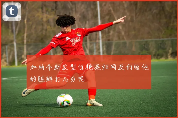 加纳乔新发型惊艳亮相网友们给他的脏辫打几分呢