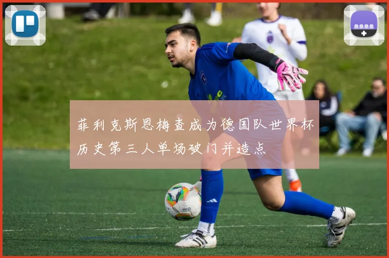 菲利克斯恩梅查成为德国队世界杯历史第三人单场破门并造点
