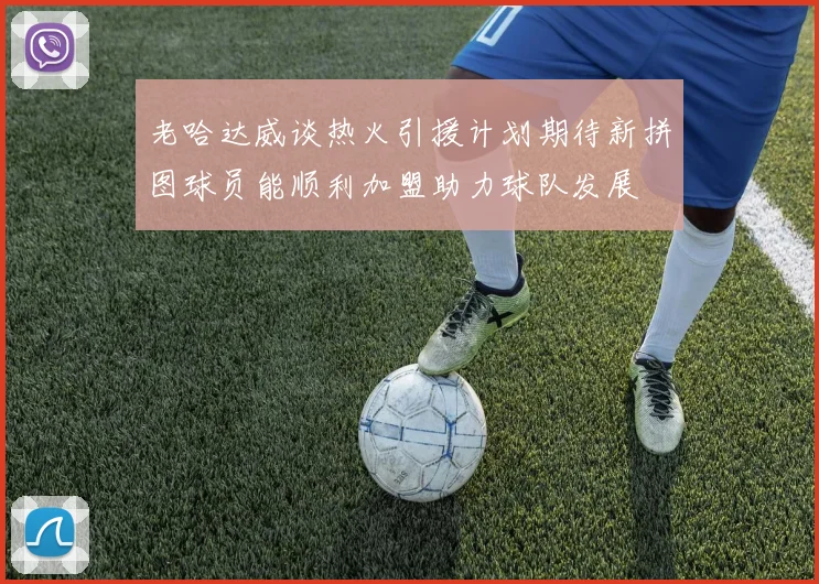 老哈达威谈热火引援计划期待新拼图球员能顺利加盟助力球队发展