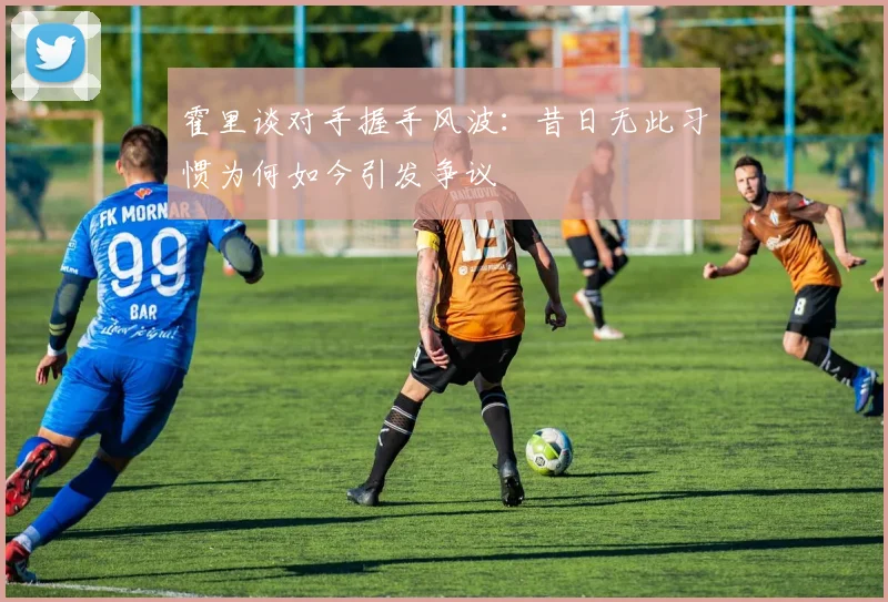 霍里谈对手握手风波：昔日无此习惯为何如今引发争议