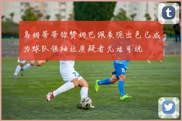 乌姆蒂蒂称赞姆巴佩表现出色已成为球队领袖让质疑者无话可说