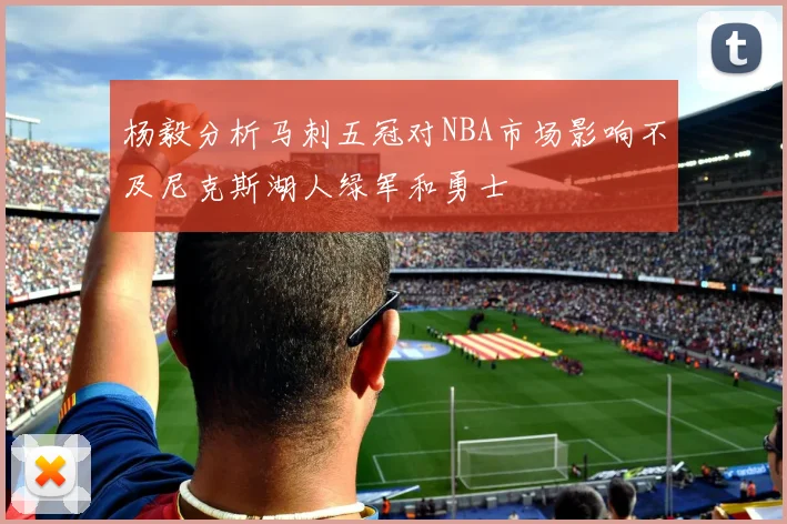 杨毅分析马刺五冠对NBA市场影响不及尼克斯湖人绿军和勇士